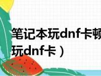 笔记本玩dnf卡顿不流畅是什么原因（笔记本玩dnf卡）