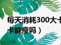 每天消耗300大卡能减肥吗（每天消耗300大卡能瘦吗）