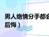 男人绝情分手都会后悔嘛（男人绝情分手都会后悔）