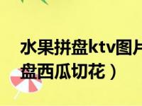 水果拼盘ktv图片西瓜皮的切法（ktv水果拼盘西瓜切花）