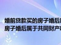 婚前贷款买的房子婚后属于共同财产吗2023（婚前贷款买的房子婚后属于共同财产吗）