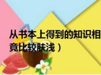 从书本上得到的知识相对比较肤浅（从书本上得到的知识毕竟比较肤浅）