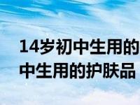 14岁初中生用的护肤品排行榜名牌（14岁初中生用的护肤品）