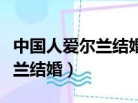 中国人爱尔兰结婚证怎么办理（中国人去爱尔兰结婚）