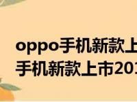 oppo手机新款上市2023哪个比较好（oppo手机新款上市2018）