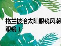 格兰披治太阳眼镜风潮系列的太阳镜怎么样（格兰披治太阳眼镜）