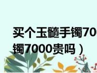 买个玉髓手镯7000贵吗值得吗（买个玉髓手镯7000贵吗）