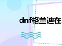 dnf格兰迪在怎么走（dnf格兰迪）