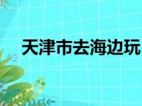 天津市去海边玩（天津免费海边怎么去）