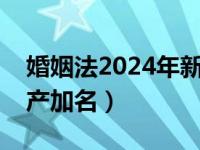 婚姻法2024年新规定离婚（新婚姻法关于房产加名）