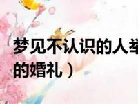 梦见不认识的人举行婚礼（梦见参加不认识人的婚礼）