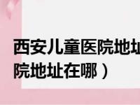 西安儿童医院地址在哪里有几个（西安儿童医院地址在哪）