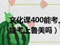 文化课400能考上鲁美吗2021（文化课400能考上鲁美吗）