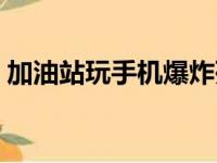 加油站玩手机爆炸死亡（加油站玩手机爆炸）