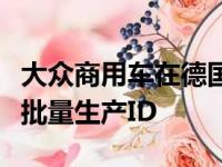 大众商用车在德国汉诺威的主要工厂已经开始批量生产ID