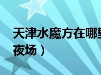 天津水魔方在哪里?门票多少钱（天津水魔方夜场）