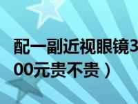 配一副近视眼镜3000元贵不贵（配近视眼镜300元贵不贵）