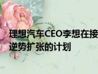 理想汽车CEO李想在接受国内媒体采访时表达了该公司准备逆势扩张的计划