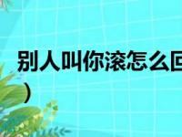 别人叫你滚怎么回答（别人叫你滚怎么神回复）