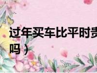 过年买车比平时贵吗知乎（过年买车比平时贵吗）