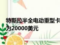 特斯拉半全电动重型卡车的基本价格为150000美元 预订费为20000美元