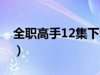 全职高手12集下载（全职高手12集资源链接）