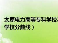 太原电力高等专科学校2021年还招生吗（太原电力高等专科学校分数线）