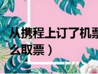 从携程上订了机票后如何取票（携程订机票怎么取票）