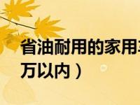 省油耐用的家用车5万以下（便宜省油的车5万以内）