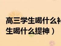 高三学生喝什么补脑抗疲劳效果最好（高三学生喝什么提神）