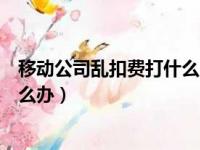 移动公司乱扣费打什么官方投诉电话好（移动公司乱扣费怎么办）