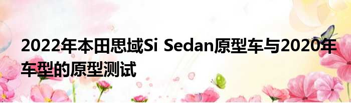 2022年本田思域Si Sedan原型车与2020年车型的原型测试