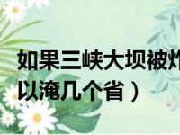 如果三峡大坝被炸会淹那几个省（三峡大坝可以淹几个省）