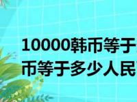 10000韩币等于多少人民币汇率（10000韩币等于多少人民币）